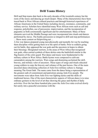 Drill Teams History
Drill and Step teams date back to the early decades of the twentieth century but the
roots of the music and dancing go much deeper. Many of the characteristics have been
traced back to West African cultural practices and through historical experiences of
African Americans in the United States including slavery, resistance, community, and
military service. Scholars have identified many West African roots such as call and
response, polyrhythm, use of percussion, improvisation, and the incorporation of
pageantry as both ceremonially significant and for entertainment. Many of these
elements survived the Middle Passage and were incorporated into rituals and dances
performed by slaves. The bodily percussion so integral to drill and step performances
... Show more content on Helpwriting.net ...
A few war dances prepared young men physically and mentally for war by teaching
them discipline while getting them in to the spirit of battle. Prior to soldiers going
out for battle, they appeased the war gods and the ancestors in hopes to obtain
their blessings. Designated warriors, in the areas of West Africa that recognized
war gods, often carried symbols of these deities onto the battlefield similar to the
flag bearers of the color guard. War dance and music were fundamental to the
military culture in West Africa. Battle hymns were composed to cultivate
camaraderie among the warriors. Wars songs and drumming acclaimed the skill,
bravery, and military valor of ancestors. These types of songs and rituals educated
young soldiers to copy the bravery and valiance of the past heroes. One of the main
ancestral dance drumming collection of Anlo Ewe military culture is Atamga
meaning The Great Oath. The name came from the dance being a representation of
the greatest oath of commitment and patriotism among Anlo Ewe people. The
movements were taken from Anlo Ewe war fighting tactics and the skills of
traditional heroes. One of the most characteristic aspects of African dance is to raise
ordinary gestures to the level of art thus showing the grace and rhythm of daily
activities. Over the last three hundred plus years the Anlo Ewe state evolved slowly
but surely into a peaceful coexistence with the
 