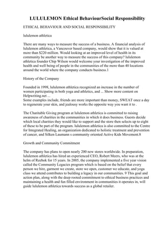 LULULEMON Ethical BehaviourSocial Responsibility
ETHICAL BEHAVIOUR AND SOCIAL RESPONSIBILITY
lululemon athletica
There are many ways to measure the success of a business. A financial analysis of
lululemon athletica, a Vancouver based company, would show that it is valued at
more than $220 million. Would looking at an improved level of health in its
community be another way to measure the success of this company? lululemon
athletica founder Chip Wilson would welcome your investigation of the improved
health and well being of people in the communities of the more than 40 locations
around the world where the company conducts business.1
History of the Company
Founded in 1998, lululemon athletica recognized an increase in the number of
women participating in both yoga and athletics, and ... Show more content on
Helpwriting.net ...
Some examples include, friends are more important than money, SWEAT once a day
to regenerate your skin, and jealousy works the opposite way you want it to .
The Charitable Giving program at lululemon athletica is committed to raising
awareness of charities in the communities in which it does business. Guests decide
which local charities they would like to support and the store then selects up to eight
of these to be part of the program. lululemon athletica is also committed to the Centre
for Integrated Healing, an organization dedicated to holistic treatment and prevention
of cancer, and Silken Laumann s community oriented Active Kids Movement.8
Growth and Community Commitment
The company has plans to open nearly 200 new stores worldwide. In preparation,
lululemon athletica has hired an experienced CEO, Robert Meers, who was at the
helm of Reebok for 15 years. In 2005, the company implemented a five year vision
called the Community Legacies program which is based on the belief that every
person we hire, garment we create, store we open, customer we educate, and yoga
class we attend contributes to building a legacy in our communities. 9 This goal and
action plan, along with the deep rooted commitment to ethical business practices and
maintaining a health and fun filled environment in communities it operates in, will
guide lululemon athletica towards success as a global retailer.
 
