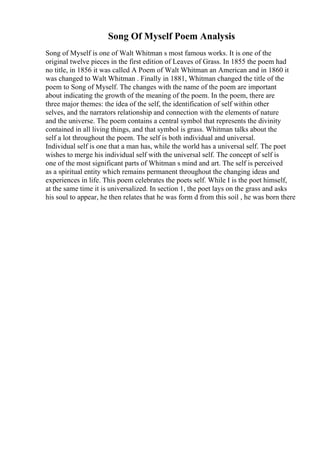 Song Of Myself Poem Analysis
Song of Myself is one of Walt Whitman s most famous works. It is one of the
original twelve pieces in the first edition of Leaves of Grass. In 1855 the poem had
no title, in 1856 it was called A Poem of Walt Whitman an American and in 1860 it
was changed to Walt Whitman . Finally in 1881, Whitman changed the title of the
poem to Song of Myself. The changes with the name of the poem are important
about indicating the growth of the meaning of the poem. In the poem, there are
three major themes: the idea of the self, the identification of self within other
selves, and the narrators relationship and connection with the elements of nature
and the universe. The poem contains a central symbol that represents the divinity
contained in all living things, and that symbol is grass. Whitman talks about the
self a lot throughout the poem. The self is both individual and universal.
Individual self is one that a man has, while the world has a universal self. The poet
wishes to merge his individual self with the universal self. The concept of self is
one of the most significant parts of Whitman s mind and art. The self is perceived
as a spiritual entity which remains permanent throughout the changing ideas and
experiences in life. This poem celebrates the poets self. While I is the poet himself,
at the same time it is universalized. In section 1, the poet lays on the grass and asks
his soul to appear, he then relates that he was form d from this soil , he was born there
 