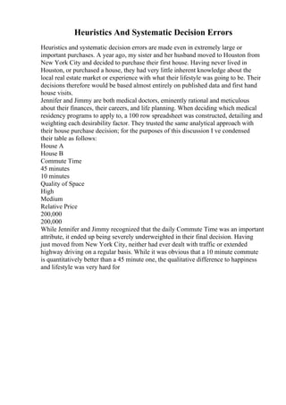 Heuristics And Systematic Decision Errors
Heuristics and systematic decision errors are made even in extremely large or
important purchases. A year ago, my sister and her husband moved to Houston from
New York City and decided to purchase their first house. Having never lived in
Houston, or purchased a house, they had very little inherent knowledge about the
local real estate market or experience with what their lifestyle was going to be. Their
decisions therefore would be based almost entirely on published data and first hand
house visits.
Jennifer and Jimmy are both medical doctors, eminently rational and meticulous
about their finances, their careers, and life planning. When deciding which medical
residency programs to apply to, a 100 row spreadsheet was constructed, detailing and
weighting each desirability factor. They trusted the same analytical approach with
their house purchase decision; for the purposes of this discussion I ve condensed
their table as follows:
House A
House B
Commute Time
45 minutes
10 minutes
Quality of Space
High
Medium
Relative Price
200,000
200,000
While Jennifer and Jimmy recognized that the daily Commute Time was an important
attribute, it ended up being severely underweighted in their final decision. Having
just moved from New York City, neither had ever dealt with traffic or extended
highway driving on a regular basis. While it was obvious that a 10 minute commute
is quantitatively better than a 45 minute one, the qualitative difference to happiness
and lifestyle was very hard for
 