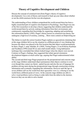 Theory of Cognitive Development and Children
Discuss the concept of constructivism (from Piaget s theory of cognitive
development). Use a mix of theory and research to back up your ideas about whether
or not the child constructs his/her own development.
The understanding of how children comprehend the world around them has been a
highly researched part of cognitive development in Psychology. Jean Piaget was one
of the first researchers to develop a theory suggesting that children understand the
world around them by actively seeking information from their environment, and
continuously expanding their knowledge by organizing, adapting and assimilating
this information Berlin, (1992). Piaget s theory known as constructivism theory, has
undergone a high level of scrutiny, centring ... Show more content on Helpwriting.net
...
The failure to reach the correct location Piaget explains as egocentrism clamming that
at this stage children fail to see the situation in a different point of view thinking that
because the object was placed in the first location that that object would permanently
be there, Piaget, J. amp; Inhelder, B. (1969). Testing Piaget s A not B theory Kaufman
and Needham (1999) tested 40 six and a half month infants. Using habituation
technique they concluded that infants looked longer when the objects were moved.
Contrary to Piaget s findings, they suggested that infant special orientation
development happens at much earlier age, arguing that Piaget underestimated infant
ability.
The second and third stage Piaget proposed are the preoperational and concrete stage
at this stage children understand object permanence (that objects continue to exist
even though they cannot see them) , spatial layouts and also the use of language for
problem solving starts during the preoperational stage through constructing existing
information and eventually expanding this information. However until the age of
seven children still see the world from their egocentric view (i.e. refusing to see the
world from a different point of view). At the concrete stage children are able to
solve visual problems such as lining in order dolls from the tallest to the shortest,
however they are not able to solve mental
 