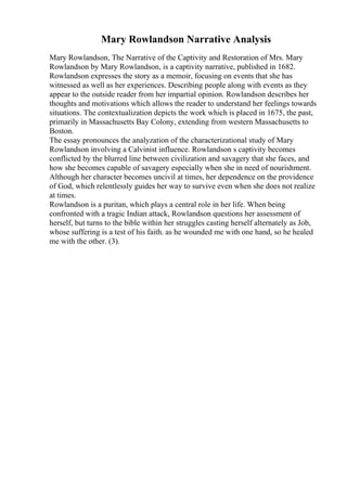 Mary Rowlandson Narrative Analysis
Mary Rowlandson, The Narrative of the Captivity and Restoration of Mrs. Mary
Rowlandson by Mary Rowlandson, is a captivity narrative, published in 1682.
Rowlandson expresses the story as a memoir, focusing on events that she has
witnessed as well as her experiences. Describing people along with events as they
appear to the outside reader from her impartial opinion. Rowlandson describes her
thoughts and motivations which allows the reader to understand her feelings towards
situations. The contextualization depicts the work which is placed in 1675, the past,
primarily in Massachusetts Bay Colony, extending from western Massachusetts to
Boston.
The essay pronounces the analyzation of the characterizational study of Mary
Rowlandson involving a Calvinist influence. Rowlandson s captivity becomes
conflicted by the blurred line between civilization and savagery that she faces, and
how she becomes capable of savagery especially when she in need of nourishment.
Although her character becomes uncivil at times, her dependence on the providence
of God, which relentlessly guides her way to survive even when she does not realize
at times.
Rowlandson is a puritan, which plays a central role in her life. When being
confronted with a tragic Indian attack, Rowlandson questions her assessment of
herself, but turns to the bible within her struggles casting herself alternately as Job,
whose suffering is a test of his faith. as he wounded me with one hand, so he healed
me with the other. (3).
 