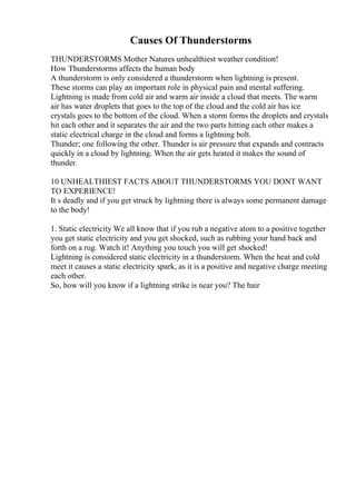 Causes Of Thunderstorms
THUNDERSTORMS Mother Natures unhealthiest weather condition!
How Thunderstorms affects the human body
A thunderstorm is only considered a thunderstorm when lightning is present.
These storms can play an important role in physical pain and mental suffering.
Lightning is made from cold air and warm air inside a cloud that meets. The warm
air has water droplets that goes to the top of the cloud and the cold air has ice
crystals goes to the bottom of the cloud. When a storm forms the droplets and crystals
hit each other and it separates the air and the two parts hitting each other makes a
static electrical charge in the cloud and forms a lightning bolt.
Thunder; one following the other. Thunder is air pressure that expands and contracts
quickly in a cloud by lightning. When the air gets heated it makes the sound of
thunder.
10 UNHEALTHIEST FACTS ABOUT THUNDERSTORMS YOU DONT WANT
TO EXPERIENCE!
It s deadly and if you get struck by lightning there is always some permanent damage
to the body!
1. Static electricity We all know that if you rub a negative atom to a positive together
you get static electricity and you get shocked, such as rubbing your hand back and
forth on a rug. Watch it! Anything you touch you will get shocked!
Lightning is considered static electricity in a thunderstorm. When the heat and cold
meet it causes a static electricity spark, as it is a positive and negative charge meeting
each other.
So, how will you know if a lightning strike is near you? The hair
 