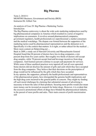 Big Pharma
Term 2, 2010/11
MGMT003 Business, Government and Society (BGS)
Instructor:Dr. Gilbert Tan
An analysis of Case 29: Big Pharma s Marketing Tactics
Introduction
The Big Pharma controversy is about the wide scale marketing malpractices used by
big pharmaceutical companies in America which resulted in a series of negative
implications on consumers. It revolves around pharmaceutical companies,
government regulators, health professionals (or unprofessional ), market consumers
and the medical watchdogs. The dispute was formed between the supporters of the
marketing tactics used by pharmaceutical representatives and the detractors to it.
Specifically it is the context that matters: Is it right, or rather ethical for the medical ...
Show more content on Helpwriting.net ...
Back in 2009, a study out of Harvard University and Massachusetts General
Hospital found that 84 percent of doctors have ties to drug companies, a ten
percent drop from five years earlier. But roughly two thirds of doctors still accept
drug samples, while 70 percent accept food and beverage incentives from drug
companies. And fourteen percent continue to accept cash payments for services.
While some of these unethical practices were tapered off, not all were uprooted.
Some doctors did not disclose the amount of gifts and cash which they have accepted
from the drug companies. They believe that their decisions on the prescription of
drugs would not be influenced by the gifts which they have accepted.
In my opinion, the supporters, primarily the health professionals and representatives
of the pharmaceutical giants, have disregarded the genuine health implications and
the high drug costs incurred to the general public in concern. They might try fending
off such moral challenges by claiming that substantial amount of advertising is
necessary to boost the sales of their products. Securing more profits would also mean
more money can be invested on research for better drugs. However, it is evident that
the excessive promotional efforts of drugs have blinded the pharmaceutical industry,
in the pursuit of more profits and sales. Their main concern of profit maximization
still
 