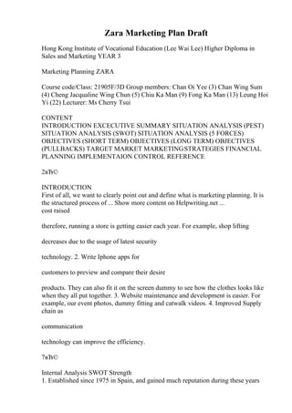 Zara Marketing Plan Draft
Hong Kong Institute of Vocational Education (Lee Wai Lee) Higher Diploma in
Sales and Marketing YEAR 3
Marketing Planning ZARA
Course code/Class: 21905F/3D Group members: Chan Oi Yee (3) Chan Wing Sum
(4) Cheng Jacqualine Wing Chun (5) Chiu Ka Man (9) Fong Ka Man (13) Leung Hoi
Yi (22) Lecturer: Ms Cherry Tsui
CONTENT
INTRODUCTION EXCECUTIVE SUMMARY SITUATION ANALYSIS (PEST)
SITUATION ANALYSIS (SWOT) SITUATION ANALYSIS (5 FORCES)
OBJECTIVES (SHORT TERM) OBJECTIVES (LONG TERM) OBJECTIVES
(PULLBACKS) TARGET MARKET MARKETINGSTRATEGIES FINANCIAL
PLANNING IMPLEMENTAION CONTROL REFERENCE
2вЂ©
INTRODUCTION
First of all, we want to clearly point out and define what is marketing planning. It is
the structured process of ... Show more content on Helpwriting.net ...
cost raised
therefore, running a store is getting easier each year. For example, shop lifting
decreases due to the usage of latest security
technology. 2. Write Iphone apps for
customers to preview and compare their desire
products. They can also fit it on the screen dummy to see how the clothes looks like
when they all put together. 3. Website maintenance and development is easier. For
example, our event photos, dummy fitting and catwalk videos. 4. Improved Supply
chain as
communication
technology can improve the efficiency.
7вЂ©
Internal Analysis SWOT Strength
1. Established since 1975 in Spain, and gained much reputation during these years
 