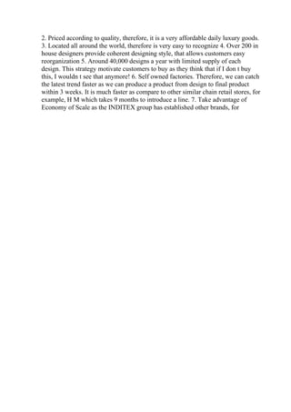 2. Priced according to quality, therefore, it is a very affordable daily luxury goods.
3. Located all around the world, therefore is very easy to recognize 4. Over 200 in
house designers provide coherent designing style, that allows customers easy
reorganization 5. Around 40,000 designs a year with limited supply of each
design. This strategy motivate customers to buy as they think that if I don t buy
this, I wouldn t see that anymore! 6. Self owned factories. Therefore, we can catch
the latest trend faster as we can produce a product from design to final product
within 3 weeks. It is much faster as compare to other similar chain retail stores, for
example, H M which takes 9 months to introduce a line. 7. Take advantage of
Economy of Scale as the INDITEX group has established other brands, for
 