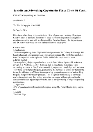 Identify An Advertising Opportunity For A Client Of Your...
KAP 402: Copywriting Art Direction
Assessment 2
Thi Thu Ha Nguyen N9059393
26 October 2014
Identify an advertising opportunity for a client of your own choosing. Develop a
Creative Brief to deliver a minimum of three executions as part of an integrated
creative campaign. You will need to provide a Creative Strategy for the campaign
and a Creative Rationale for each of the executions developed
Creative Brief
1.Background
The Samsung Galaxy Note Edge is the latest product of the Galaxy Note range. The
beautiful curved edge expands user s own creative space. The borderless aesthetics
from the expanded surface gives a fluidic and infinite experience to users.
2.Target market
Samsung Galaxy Edge targets business people from 30 to 45 years old, as known
as Gen X in Australia. Most of them are men in middle and high social class.
According to research, Gen X also has critical judgement, knowledge, and wariness.
They have a willingness to spend, particularly if a purchase is useful for them in the
future. In addition, gen X is the fastest growing group of consumers who is willing
to spend full price for luxury products. This is a group that is savvy to all things
marketing related, and they highly appreciate messages without spin and thinly
concealed motives. Speaking directly to Xers is an opportunity to forge long lasting
relationships.
3.Objectives
40% of target audience looks for information about The Note Edge in store, online,
etc.
4.Insight
The Note Edge
 