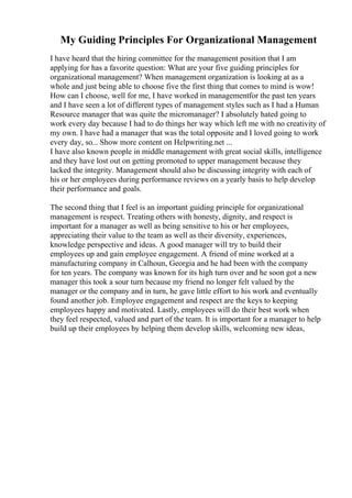 My Guiding Principles For Organizational Management
I have heard that the hiring committee for the management position that I am
applying for has a favorite question: What are your five guiding principles for
organizational management? When management organization is looking at as a
whole and just being able to choose five the first thing that comes to mind is wow!
How can I choose, well for me, I have worked in managementfor the past ten years
and I have seen a lot of different types of management styles such as I had a Human
Resource manager that was quite the micromanager? I absolutely hated going to
work every day because I had to do things her way which left me with no creativity of
my own. I have had a manager that was the total opposite and I loved going to work
every day, so... Show more content on Helpwriting.net ...
I have also known people in middle management with great social skills, intelligence
and they have lost out on getting promoted to upper management because they
lacked the integrity. Management should also be discussing integrity with each of
his or her employees during performance reviews on a yearly basis to help develop
their performance and goals.
The second thing that I feel is an important guiding principle for organizational
management is respect. Treating others with honesty, dignity, and respect is
important for a manager as well as being sensitive to his or her employees,
appreciating their value to the team as well as their diversity, experiences,
knowledge perspective and ideas. A good manager will try to build their
employees up and gain employee engagement. A friend of mine worked at a
manufacturing company in Calhoun, Georgia and he had been with the company
for ten years. The company was known for its high turn over and he soon got a new
manager this took a sour turn because my friend no longer felt valued by the
manager or the company and in turn, he gave little effort to his work and eventually
found another job. Employee engagement and respect are the keys to keeping
employees happy and motivated. Lastly, employees will do their best work when
they feel respected, valued and part of the team. It is important for a manager to help
build up their employees by helping them develop skills, welcoming new ideas,
 