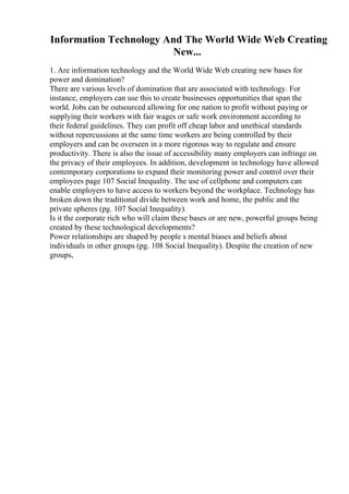 Information Technology And The World Wide Web Creating
New...
1. Are information technology and the World Wide Web creating new bases for
power and domination?
There are various levels of domination that are associated with technology. For
instance, employers can use this to create businesses opportunities that span the
world. Jobs can be outsourced allowing for one nation to profit without paying or
supplying their workers with fair wages or safe work environment according to
their federal guidelines. They can profit off cheap labor and unethical standards
without repercussions at the same time workers are being controlled by their
employers and can be overseen in a more rigorous way to regulate and ensure
productivity. There is also the issue of accessibility many employers can infringe on
the privacy of their employees. In addition, development in technology have allowed
contemporary corporations to expand their monitoring power and control over their
employees page 107 Social Inequality. The use of cellphone and computers can
enable employers to have access to workers beyond the workplace. Technology has
broken down the traditional divide between work and home, the public and the
private spheres (pg. 107 Social Inequality).
Is it the corporate rich who will claim these bases or are new, powerful groups being
created by these technological developments?
Power relationships are shaped by people s mental biases and beliefs about
individuals in other groups (pg. 108 Social Inequality). Despite the creation of new
groups,
 