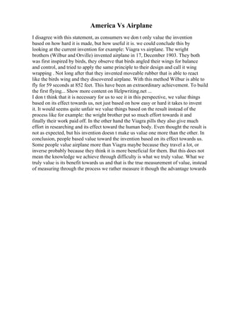 America Vs Airplane
I disagree with this statement, as consumers we don t only value the invention
based on how hard it is made, but how useful it is. we could conclude this by
looking at the current invention for example: Viagra vs airplane. The wright
brothers (Wilbur and Orville) invented airplane in 17, December 1903. They both
was first inspired by birds, they observe that birds angled their wings for balance
and control, and tried to apply the same principle to their design and call it wing
wrapping . Not long after that they invented moveable rubber that is able to react
like the birds wing and they discovered airplane. With this method Wilbur is able to
fly for 59 seconds at 852 feet. This have been an extraordinary achievement. To build
the first flying... Show more content on Helpwriting.net ...
I don t think that it is necessary for us to see it in this perspective, we value things
based on its effect towards us, not just based on how easy or hard it takes to invent
it. It would seems quite unfair we value things based on the result instead of the
process like for example: the wright brother put so much effort towards it and
finally their work paid off. In the other hand the Viagra pills they also give much
effort in researching and its effect toward the human body. Even thought the result is
not as expected, but his invention doesn t make us value one more than the other. In
conclusion, people based value toward the invention based on its effect towards us.
Some people value airplane more than Viagra maybe because they travel a lot, or
inverse probably because they think it is more beneficial for them. But this does not
mean the knowledge we achieve through difficulty is what we truly value. What we
truly value is its benefit towards us and that is the true measurement of value, instead
of measuring through the process we rather measure it though the advantage towards
 