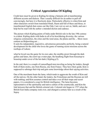 Critical Appreciation Of Kipling
Credit here must be given to Kipling for doing a fantastic job at transliterating
different accents and dialects. That s usually difficult for an author to pull off
convincingly, but here it is flawlessly done. Particularly effective is when Kim and
other characters switch from translated Hindi, fluent and full of thees and thous, to
transliterated English that comes out like Oah, I am verr ee sorr ee, Sahib, and can t
help but be read with the author s intended diction and cadence.
The picture which Kipling paints of India under British rule in the late 19th century
is evident. Kipling deals with India in all of its bewildering diversity; the various
religious communities, the cities and the rural areas, the plains and the ... Show more
content on Helpwriting.net ...
It suits his independent, inquisitive, adventurous personality perfectly, being a natural
development for the child who loves the game of running secret missions across the
rooftops of Lahore:
what he loved was the game for its own sake, the stealthy prowl through the dark
gullies and lanes, the crawl up a water pipe, the headlong flight from housetop to
housetop under cover of the hot dark ( Kipling.p.5).
In the end, there is a couple of camouflaged men traveling as being fur traders, though
both of them moles, one from Russia, one from France. They have their guide, Kim is
supposed to sabotage their trip and gain some knowledge about their spying activities.
One of the merchants beats the lama, which tends to aggravate the wrath of Kim and
all the natives. On the other hand, the traders, the Frenchman and the Russian are left
with nothing; and Kim assumes control and takes over all their maps and secret
papers, it is considered a coup for British intelligence. The lama becomes
representative of the spirituality and native culture of the countryside, and Kim the
link between that and the British colonial rule. Colonial rule began in 1757 when the
British East India company took over, and changed a century later as a result of the
Sepoy
 