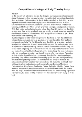 Competitive Advantages of Ruby Tuesday Essay
Abstract
In this paper I will attempt to explain the strengths and weaknesses of a restaurant. I
also will attempt to show one way how they can utilize their strengths and minimize
their weaknesses To be competitive. I will further explain how their ability to have
Stylish Restaurants with Ever Changing Decor, their online and call in orders,
Online and Phone reservations, Premium Cocktails, Ruby Tue Go, Full Service
Catering, and Extensive Menu Variety give them a competitive edge in their market.
With their online and call ahead service called Ruby Tue GO it gives you the ability
to order your food before you lunch hour and stop by to pick it up saving yourself a
considerable amount of valuable time. With being able to call ahead or go ... Show
more content on Helpwriting.net ...
By allowing you to order online this gives you the ability to view the entire menu
when ordering so there is never an question as to what they offer. They call their
curbside pickup Ruby Tue Go. They also have the ability to have orders ready for
pick in about 15 minutes. It makes it easy and convenient for getting a good lunch
in the middle of a busy work day. There is also the fact that they offer not only call
ahead orders for pickup but also reservations that can be placed both over the phone
and online. I understand that in larger cities this is something that most restaurants
offer but in my home town they are the only ones to offer reservations. According
to their website they offer full service catering if needed for a meeting or larger
gathering. They will do everything from setting up the food and seating to tearing
down ofter the gathering is over. The customer has the ability to make all the
arrangements online where they have access to the full menu that is offered. They
will cater to all sorts of gathering. A few examples are: Business Meetings,
Pharmaceutical Sales Events, Graduation Parties, Tailgating, Holiday Parties, Baby
Showers. They have a portion of their menu devoted to healthy foods that makes
them not only a nice restaurant that offers reservations and a fine dinning experience
for everyone, but also a healthy alternative for those people who are trying to do the
best
 
