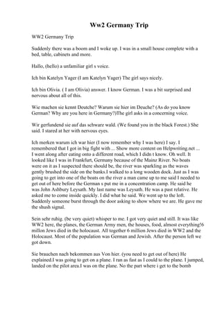 Ww2 Germany Trip
WW2 Germany Trip
Suddenly there was a boom and I woke up. I was in a small house complete with a
bed, table, cabinets and more.
Hallo, (hello) a unfamiliar girl s voice.
Ich bin Katelyn Yager (I am Katelyn Yager) The girl says nicely.
Ich bin Olivia. ( I am Olivia) answer. I know German. I was a bit surprised and
nervous about all of this.
Wie machen sie kennt Deutche? Warum sie hier im Deuche? (As do you know
German? Why are you here in Germany?)The girl asks in a concerning voice.
Wir gerfundend sie auf das schwarz wald. (We found you in the black Forest.) She
said. I stared at her with nervous eyes.
Ich merken warum ich war hier (I now remember why I was here) I say. I
remembered that I got in big fight with ... Show more content on Helpwriting.net ...
I went along after eating onto a different road, which I didn t know. Oh well. It
looked like I was in Frankfurt, Germany because of the Mainz River. No boats
were on it as I suspected there should be, the river was sparkling as the waves
gently brushed the side on the banks.I walked to a long wooden dock. Just as I was
going to get into one of the boats on the river a man came up to me said I needed to
get out of here before the German s put me in a concentration camp. He said he
was John Ashbury Leysath. My last name was Leysath. He was a past relative. He
asked me to come inside quickly. I did what he said. We went up to the loft.
Suddenly someone burst through the door asking to show where we are. He gave me
the shush signal.
Sein sehr ruhig. (be very quiet) whisper to me. I got very quiet and still. It was like
WW2 here, the planes, the German Army men, the houses, food, almost everything!6
millon Jews died in the holocaust. All together 6 million Jews died in WW2 and the
Holocaust. Most of the population was German and Jewish. After the person left we
got down.
Sie brauchen nach bekommen aus Von hier. (you need to get out of here) He
explained.I was going to get on a plane. I ran as fast as I could to the plane. I jumped,
landed on the pilot area.I was on the plane. No the part where i get to the bomb
 