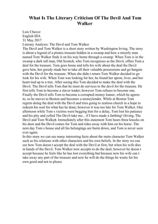 What Is The Literary Criticism Of The Devil And Tom
Walker
Luis Chavez
English IIIA
31 May 2017
Literary Analysis: The Devil and Tom Walker
The Devil and Tom Walker is a short story written by Washington Irving. The story
is about a legend of a pirates treasure hidden in a swamp and how a miserly man
named Tom Walker finds it on his way home through a swamp. When Tom is in the
swamp a dark tall man, Old Scratch, who Tom recognizes as the Devil, offers Tom a
deal for the treasure. Tom goes home and tells his wife about the deal the Devil
gave him, her greedy made her to take all their valuable possessions and go bargain
with the Devil for the treasure. When she didn t return Tom Walker decided to go
look for his wife. When Tom was looking for her, he found her apron, liver, and her
heart tied up to a tree. After seeing this Tom decided to make the deal with the
Devil. The Devil tells Tom that he must do services to the devil for the treasure. He
first tells Tom to become a slaver trader; however Tom refuses to become one.
Finally the Devil tells Tom to become a corrupted money loaner, which he agrees
to, so he moves to Boston and becomes a moneylender. While at Boston Tom
regrets doing the deal with the Devil and tries going to zealous church in a hope to
redeem his soul for what has he done; however it was too late for Tom Walker. One
afternoon while Tom s victims were begging him for a delay, Tom lost his patience
and his pity and yelled The Devil take me... if I have made a farthing! (Irving, The
Devil and Tom Walker). Immediately after this statement Tom hears three knocks on
his door and the Devil comes for Tom and rides away with him on his horse. The
next day Tom s house and all his belongings are burnt down, and Tom is never seen
ever again.
In this story we can see many interesting facts about the main character Tom Walker
such as his relations with other characters and his own beliefs. In the story we can
see how Tom doesn t accept the deal with the Devil at first, but when his wife dies
in hands of the Devil, Tom Walker now accepts to do the deal; however he doesn t
accept because he feels like he has lost everything but because now his wife can t
take away any part of the treasure and now he will do the things he wants for his
own good and not to please
 