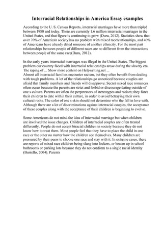 Interracial Relationships in America Essay examples
According to the U. S. Census Reports, interracial marriages have more than tripled
between 1980 and today. There are currently 1.6 million interracial marriages in the
United States, and that figure is continuing to grow (Duru, 2012). Statistics show that
over 70% of American society has no problem with mixed racerelationships, and 40%
of Americans have already dated someone of another ethnicity. For the most part
relationships between people of different races are no different from the interactions
between people of the same race(Duru, 2012).
In the early years interracial marriages was illegal in the United States. The biggest
problem our country faced with interracial relationships arose during the slavery era.
The raping of ... Show more content on Helpwriting.net ...
Almost all interracial families encounter racism, but they often benefit from dealing
with tough problems. A lot of the relationships go unnoticed because couples are
afraid that family members and friends will disapprove. Secret mixed race romances
often occur because the parents are strict and forbid or discourage dating outside of
one s culture. Parents are often the perpetrators of stereotypes and racism; they force
their children to date within their culture, in order to avoid betraying their own
cultural roots. The color of one s skin should not determine who the fall in love with.
Although there are a lot of discriminations against interracial couples, the acceptance
of these couples along with the acceptance of their children is beginning to evolve.
Some Americans do not mind the idea of interracial marriage but when children
are involved the issue changes. Children of interracial couples are often treated
differently. People do not accept biracial children in society because they do not
know how to treat them. Most people feel that they have to place the child in one
race or the other no matter how the children see themselves. Many children are
pressured by their peers to choose one race and stay with it. In extreme cases, there
are reports of mixed race children being slung into lockers, or beaten up in school
bathrooms or parking lots because they do not conform to a single racial identity
(Burrello, 2004). Parents
 
