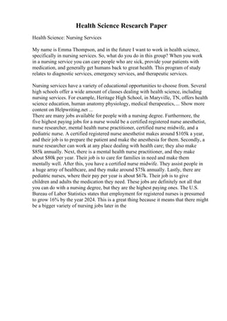 Health Science Research Paper
Health Science: Nursing Services
My name is Emma Thompson, and in the future I want to work in health science,
specifically in nursing services. So, what do you do in this group? When you work
in a nursing service you can care people who are sick, provide your patients with
medication, and generally get humans back to great health. This program of study
relates to diagnostic services, emergency services, and therapeutic services.
Nursing services have a variety of educational opportunities to choose from. Several
high schools offer a wide amount of classes dealing with health science, including
nursing services. For example, Heritage High School, in Maryville, TN, offers health
science education, human anatomy physiology, medical therapeutics, ... Show more
content on Helpwriting.net ...
There are many jobs available for people with a nursing degree. Furthermore, the
five highest paying jobs for a nurse would be a certified registered nurse anesthetist,
nurse researcher, mental health nurse practitioner, certified nurse midwife, and a
pediatric nurse. A certified registered nurse anesthetist makes around $105k a year,
and their job is to prepare the patient and make the anesthesia for them. Secondly, a
nurse researcher can work at any place dealing with health care; they also make
$85k annually. Next, there is a mental health nurse practitioner, and they make
about $80k per year. Their job is to care for families in need and make them
mentally well. After this, you have a certified nurse midwife. They assist people in
a huge array of healthcare, and they make around $75k annually. Lastly, there are
pediatric nurses, where their pay per year is about $67k. Their job is to give
children and adults the medication they need. These jobs are definitely not all that
you can do with a nursing degree, but they are the highest paying ones. The U.S.
Bureau of Labor Statistics states that employment for registered nurses is presumed
to grow 16% by the year 2024. This is a great thing because it means that there might
be a bigger variety of nursing jobs later in the
 