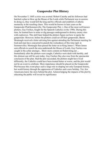 Gunpowder Plot History
On November 5, 1605 a crisis was averted. Robert Catesby and his followers had
hatched a plan to blow up the House of the Lords while Parliament was in session.
In doing so, they would kill the king and his officials and establish a Catholic
monarchy in the resulting chaos. This would be known in later years as the
Gunpowder Plot(Sommerville, The Gunpowder Plot. ). One of the most well known
plotters, Guy Fawkes, fought for the Spanish Catholics in the 1590s. During this
time, he learned how to mine or dig passages underground to destroy enemy sites
with explosives. This skill later helped the plotters figure out how to ignite the
gunpowder. However, before the plotters could set off their gunpowder, Baron
Monteagle received a letter advising him against attending the Parliament meeting for
God and man have concurred to punish the wickedness of this time (qtd. in
Sommerville). Monteagle then passed the letter on to King James I. When James
sent officials to search the area underneath the House of Lords, Guy Fawkes was
caught in the cellar amongst... Show more content on Helpwriting.net ...
Immediately after the plotters were caught, Catholics were dealt with harshly, and
this distrust can still be seen today. Guy Fawkes Day also rose from the spectacular
conclusion of the plan. Had the plot succeeded, the plotters might have lived
differently, the Catholics could have been treated better or worse, and the plot would
not be an event to celebrate. More importance should be placed on the Gunpowder
Plot because this event plays such a large role in shaping not only European history,
but world history through the oppression of Catholics and a new holiday. Yet, few
Americans know the story behind the plot. Acknowledging the impacts of the plot by
educating the public will reveal its significance
 