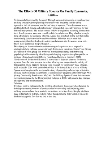 The Effects Of Military Spouses On Family Dynamics,
Lack,...
Testimonials Supported by Research Through various testimonials, we realized that
military spouses were expressing similar concerns about the shift in family
dynamics, lack of resources, and lack of support systems. The role reversal was a
problem for both female and male military spouses; but especially more so for the
malemilitaryspouses. The males seemed to have a tough time accepting the fact that
their femalepartners were now considered the breadwinners. They also had a tough
time adjusting to the domestic lifestyle. Again, this goes back to the fact that males
are naturally conditioned to be the breadwinner. This then makes men feel
emasculated; therefore leading to an increased divorce rate. Resources were not...
Show more content on Helpwriting.net ...
Developing an intervention that addresses cognitive patterns so as to provide
strategies to help military spouses through deployment transition. Home Front Strong
(HFS) is an 8 week group that promotes individual resiliency and improving
psychological functions by identifying and changing negative thoughts specific to
military life and deployment (Kees, Nerenberg, Bachrach, Sommer, 2015).
The issue with the research is that it is scarce and it does not separate the female
spouses from the male spouses; therefore allowing one to question the validity of
the research. There needs to be more valid research for the military male spouses,
such as Jacobs 2014 work entitled Our Pride is the Same: Life as a Male Military
Spouse which explores the uncharted territory of parenting and marriage within the
military has been made easier thanks to some military programs offered through ACS
(Army Community Service) and MyCAA, the Military Spouse Career Advancement
Accounts reopened by the Department of Defense in 2010, with several key changes
in eligibility and dollar amounts.
Solution
Civilians need to help remedy the problem of isolation through psychoeducation by
helping elevate the problem of emasculation by educating and informing male
military spouses about their worth in our nation s security efforts. Simply, civilians
need to learn about military culture; rather than polarizing both worlds we need to
find and accept the fact that we live in this one
 