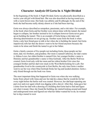 Character Analysis Of Gerta In A Night Divided
In the beginning of the book A Night Divided, Gerta was physically described as a
twelve year old girl with blond hair. She was also described as having round eyes,
with a warm brown tone. Her body was athletic and fit although, by the end of the
book she had become really skinny almost as if she had been starving.
Gerta was always described as outspoken, passionate, and a risk taker. For example,
in the book when Gerta and her brother were almost done with the tunnel, the tunnel
began to collapse, her brother insisted to let it collapse however Gerta never gave
up on building the tunnel. This is an example of Gerta being a risk taker and
showing determination on not giving up. Another scene from the book is when
Gerta s only best friend goes to talk to her when she is building the tunnel, but Gerta
impulsively tells her that she doesn t want to be her friend anymore because she
wants to be alone and finish the tunnel to get to her father.
Gerta s family consists of five people not including Gerta; those people are her
mom, dad, two brothers, and grandma. Her mom is named Catherina, her dad s name
is Aldous Lowe, her oldest brother is named Fritz, her younger brother s name is
Dominic and her grandmother s name is Oma Gertrude. After the Berlin Wallwas
created, Gerta lived only with her mom and her oldest brother Fritz since her
youngest brother and her dad were stuck in the West Berlinlooking for a job. Her
grandmother lived in the countryside in East Berlin, the only time Gerta s mother
went to see her was when Oma Gertrude broke her leg and needed attention. Gerta s
only friend through out the book was Anna.
The most important thing that happened to Gerta was when she was walking
home from school with Anna and saw her dad do a dance that he would do for her
every night before the berlin wall was created. However, her dad kept repeating one
part over and over again which was digging with a shovel. After that, Anna gave her
a letter from her dad with a drawing of a building that Gerta had to find and figure
out what it meant. Once she found the building she started looking around and found
and underground room and figured out what her father wanted her to do, he wanted
her to dig a tunnel to west
 