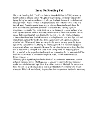 Essay On Standing Tall
The book, Standing Tall: The Kevin Everett Story (Published in 2008) written by
Sam Carchidi is about a former NFL player overcoming a seemingly irreversible
injury during his professional career. I selected this book because it reminds me of
the days when I played football in high school and how fortunate I was to be able
to walk away from the sport with no severe injuries. I constantly read about the
freak accidents in football that either left an athlete with a lifelong injury or
sometimes even death. This book stood out to me because it is about a player who
went against the odds and was able to somewhat recover from what seemed like an
injury that would have left him disabled for the rest of his life. The book begins
conversation about how Kevin Everettwas entering his third year as a tight end and
special team s player for the Buffalo Bills organization with a promising future
ahead of him. This was all about to change in the season opening game for Keven
against the Denver Broncos. During the opening game Kevin was making special
teams tackle after a punt to put the Broncos far back into their own territory, but that
tackle was about to change Kevin s life. After taking down the opposing player
Kevin was left in the ground motionless and not responding. Kevin was carted off the
field and taken to one of the nearest hospitals. After... Show more content on
Helpwriting.net ...
This story gives a good explanation in that freak accidents can happen and you can
either sit back and accept what happened to you, or you can try to fight back and
not be your disability and/or problem. I would recommend this book for anyone that
has a passion for sports or generally likes a good read about someone who defeats
adversity. This book has defiantly impacted me in the aspect that Kevin did something
 