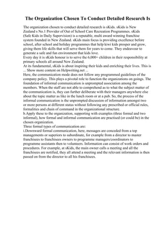 The Organization Chosen To Conduct Detailed Research Is
The organization chosen to conduct detailed research is sKids. sKids is New
Zealand s No.1 Provider of Out of School Care Recreation Programmes. sKids
(Safe Kids in Daily Supervision) is a reputable, multi award winning franchise
system founded in New Zealand. sKids main focus is providing excellence before
school, after school and holiday programmes that help kiwi kids prosper and grow,
giving them life skills that will serve them for years to come. They endeavour to
generate a safe and fun environment that kids love.
Every day it is sKids honour is to serve the 6,000+ children in their responsibility at
primary schools all around New Zealand.
At its fundamental, sKids is about inspiring their kids and enriching their lives. This is
... Show more content on Helpwriting.net ...
Here, the communication mode does not follow any programmed guidelines of the
company policy. This plays a pivotal role to function the organizations on goings. The
foundation of informal communication is unprompted association among the
members. When the staff are not able to comprehend as to what the subject matter of
the communication is, they can further deliberate with their managers anywhere else
about the topic matter as like in the lunch room or at a pub. So, the process of the
informal communication is the unprompted discussion of information amongst two
or more persons at different status without following any prescribed or official rules,
formalities and chain of command in the organizational structure.
b.Apply these to the organization, supporting with examples (three formal and two
informal), how formal and informal communication are practised (or could be) in the
chosen organization.
Three formal types of communication are:
i.Downward formal communication, here, messages are conceded from a top
managements or superiors to subordinate, for example from a director to master
franchisees to franchisees owners to programme managers/coordinators to
programme assistants then to volunteers. Information can consist of work orders and
procedures. For example, at sKids, the main owner calls a meeting and all the
franchisees are notified, they all attend a meeting and the relevant information is then
passed on from the director to all his franchisees.
 