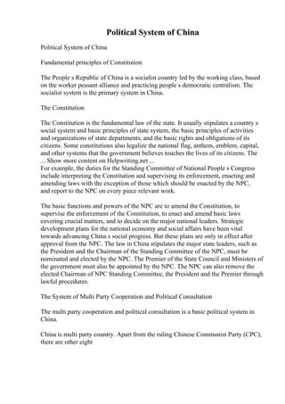 Political System of China
Political System of China
Fundamental principles of Constitution
The People s Republic of China is a socialist country led by the working class, based
on the worker peasant alliance and practicing people s democratic centralism. The
socialist system is the primary system in China.
The Constitution
The Constitution is the fundamental law of the state. It usually stipulates a country s
social system and basic principles of state system, the basic principles of activities
and organizations of state departments, and the basic rights and obligations of its
citizens. Some constitutions also legalize the national flag, anthem, emblem, capital,
and other systems that the government believes touches the lives of its citizens. The
... Show more content on Helpwriting.net ...
For example, the duties for the Standing Committee of National People s Congress
include interpreting the Constitution and supervising its enforcement, enacting and
amending laws with the exception of those which should be enacted by the NPC,
and report to the NPC on every piece relevant work.
The basic functions and powers of the NPC are to amend the Constitution, to
supervise the enforcement of the Constitution, to enact and amend basic laws
covering crucial matters, and to decide on the major national leaders. Strategic
development plans for the national economy and social affairs have been vital
towards advancing China s social progress. But these plans are only in effect after
approval from the NPC. The law in China stipulates the major state leaders, such as
the President and the Chairman of the Standing Committee of the NPC, must be
nominated and elected by the NPC. The Premier of the State Council and Ministers of
the government must also be appointed by the NPC. The NPC can also remove the
elected Chairman of NPC Standing Committee, the President and the Premier through
lawful procedures.
The System of Multi Party Cooperation and Political Consultation
The multi party cooperation and political consultation is a basic political system in
China.
China is multi party country. Apart from the ruling Chinese Communist Party (CPC),
there are other eight
 