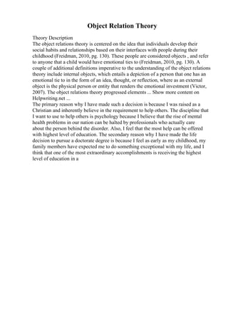 Object Relation Theory
Theory Description
The object relations theory is centered on the idea that individuals develop their
social habits and relationships based on their interfaces with people during their
childhood (Freidman, 2010, pg. 130). These people are considered objects , and refer
to anyone that a child would have emotional ties to (Freidman, 2010, pg. 130). A
couple of additional definitions imperative to the understanding of the object relations
theory include internal objects, which entails a depiction of a person that one has an
emotional tie to in the form of an idea, thought, or reflection, where as an external
object is the physical person or entity that renders the emotional investment (Victor,
2007). The object relations theory progressed elements ... Show more content on
Helpwriting.net ...
The primary reason why I have made such a decision is because I was raised as a
Christian and inherently believe in the requirement to help others. The discipline that
I want to use to help others is psychology because I believe that the rise of mental
health problems in our nation can be halted by professionals who actually care
about the person behind the disorder. Also, I feel that the most help can be offered
with highest level of education. The secondary reason why I have made the life
decision to pursue a doctorate degree is because I feel as early as my childhood, my
family members have expected me to do something exceptional with my life, and I
think that one of the most extraordinary accomplishments is receiving the highest
level of education in a
 