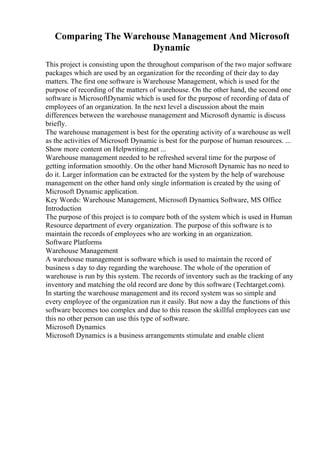 Comparing The Warehouse Management And Microsoft
Dynamic
This project is consisting upon the throughout comparison of the two major software
packages which are used by an organization for the recording of their day to day
matters. The first one software is Warehouse Management, which is used for the
purpose of recording of the matters of warehouse. On the other hand, the second one
software is MicrosoftDynamic which is used for the purpose of recording of data of
employees of an organization. In the next level a discussion about the main
differences between the warehouse management and Microsoft dynamic is discuss
briefly.
The warehouse management is best for the operating activity of a warehouse as well
as the activities of Microsoft Dynamic is best for the purpose of human resources. ...
Show more content on Helpwriting.net ...
Warehouse management needed to be refreshed several time for the purpose of
getting information smoothly. On the other hand Microsoft Dynamic has no need to
do it. Larger information can be extracted for the system by the help of warehouse
management on the other hand only single information is created by the using of
Microsoft Dynamic application.
Key Words: Warehouse Management, Microsoft Dynamics
, Software, MS Office
Introduction
The purpose of this project is to compare both of the system which is used in Human
Resource department of every organization. The purpose of this software is to
maintain the records of employees who are working in an organization.
Software Platforms
Warehouse Management
A warehouse management is software which is used to maintain the record of
business s day to day regarding the warehouse. The whole of the operation of
warehouse is run by this system. The records of inventory such as the tracking of any
inventory and matching the old record are done by this software (Techtarget.com).
In starting the warehouse management and its record system was so simple and
every employee of the organization run it easily. But now a day the functions of this
software becomes too complex and due to this reason the skillful employees can use
this no other person can use this type of software.
Microsoft Dynamics
Microsoft Dynamics is a business arrangements stimulate and enable client
 
