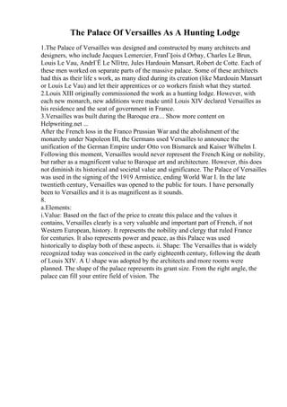 The Palace Of Versailles As A Hunting Lodge
1.The Palace of Versailles was designed and constructed by many architects and
designers, who include Jacques Lemercier, FranГ§ois d Orbay, Charles Le Brun,
Louis Le Vau, AndrГЁ Le NГ
ґtre, Jules Hardouin Mansart, Robert de Cotte. Each of
these men worked on separate parts of the massive palace. Some of these architects
had this as their life s work, as many died during its creation (like Mardouin Mansart
or Louis Le Vau) and let their apprentices or co workers finish what they started.
2.Louis XIII originally commissioned the work as a hunting lodge. However, with
each new monarch, new additions were made until Louis XIV declared Versailles as
his residence and the seat of government in France.
3.Versailles was built during the Baroque era... Show more content on
Helpwriting.net ...
After the French loss in the Franco Prussian War and the abolishment of the
monarchy under Napoleon III, the Germans used Versailles to announce the
unification of the German Empire under Otto von Bismarck and Kaiser Wilhelm I.
Following this moment, Versailles would never represent the French King or nobility,
but rather as a magnificent value to Baroque art and architecture. However, this does
not diminish its historical and societal value and significance. The Palace of Versailles
was used in the signing of the 1919 Armistice, ending World War I. In the late
twentieth century, Versailles was opened to the public for tours. I have personally
been to Versailles and it is as magnificent as it sounds.
8.
a.Elements:
i.Value: Based on the fact of the price to create this palace and the values it
contains, Versailles clearly is a very valuable and important part of French, if not
Western European, history. It represents the nobility and clergy that ruled France
for centuries. It also represents power and peace, as this Palace was used
historically to display both of these aspects. ii. Shape: The Versailles that is widely
recognized today was conceived in the early eighteenth century, following the death
of Louis XIV. A U shape was adopted by the architects and more rooms were
planned. The shape of the palace represents its grant size. From the right angle, the
palace can fill your entire field of vision. The
 