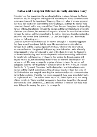 Native and European Relations in Early America Essay
From the very first interaction, the social and political relations between the Native
Americans and the Europeans had begun with much tension. Many Europeans came
to the Americas with the intention of discovery. However, when it became apparent
that these new lands were inhibited the motives changed, and then the natives were
colonized, abused, and in many cases killed. From then and throughout the impending
periods of time, the relations between the natives and the Europeans had a few points
of mutual peacefulness, but were overall negative. Many of the very first interactions
between the natives and Europeans lead to the natives becoming brutally murdered or
enslaved. The account from BartolomГ© De Las Casas depicts the... Show more
content on Helpwriting.net ...
Casas has a positive attitude towards the natives although it is extremely apparent
that those around him do not feel the same. He wants to improve the relations
between them and the so called Spanish Christians, which is why he is writing
about these horrors. His approach in improving the relations is to write a brutally
honest account of what he witnessed to share with others. He wants the Spanish to
realize the brutality they have bestowed upon the natives is unsettling and barbaric
for people who call themselves civilized. In this writing, he doesn t outright tell
anyone what to do, but it is implied that he wants the murders and slavery of the
natives to end. His story portrays the negative relations between the natives and
Europeans from the very beginning of the discovery of the New World. In William
Bradford s Of Plymouth Plantation, Bradford describes the relations between the
natives and the English as more civil. One advantage may have been that some of
the Natives knew how to speak some English, so there was less of a communication
barrier between them. When the two groups interacted, there were immediately rules
set in place such as 1. That neither he nor any of his, should injure or do hurt to any
of their people...6. That when their men came to them, they should leave bows and
arrows behind them (Bradford 123). Bradford continues to mention that these rules
were followed for twenty four years. He portrays the
 
