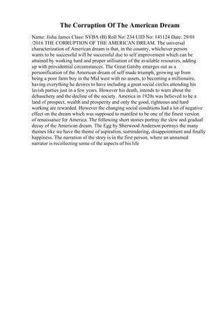 The Corruption Of The American Dream
Name: Jisha James Class: SYBA (B) Roll No: 234 UID No: 141124 Date: 29/01
/2016 THE CORRUPTION OF THE AMERICAN DREAM. The universal
characterization of American dream is that, in the country, whichever person
wants to be successful will be successful due to self improvement which can be
attained by working hard and proper utilisation of the available resources, adding
up with providential circumstances. The Great Gatsby emerges out as a
personification of the American dream of self made triumph, growing up from
being a poor farm boy in the Mid west with no assets, to becoming a millionaire,
having everything he desires to have including a great social circles attending his
lavish parties just in a few years. However his death, intends to warn about the
debauchery and the decline of the society. America in 1920s was believed to be a
land of prospect, wealth and prosperity and only the good, righteous and hard
working are rewarded. However the changing social conditions had a lot of negative
effect on the dream which was supposed to manifest to be one of the finest version
of renaissance for America. The following short stories portray the slow and gradual
decay of the American dream. The Egg by Sherwood Anderson portrays the many
themes like we have the theme of aspiration, surrendering, disappointment and finally
happiness. The narration of the story is in the first person, where an unnamed
narrator is recollecting some of the aspects of his life
 