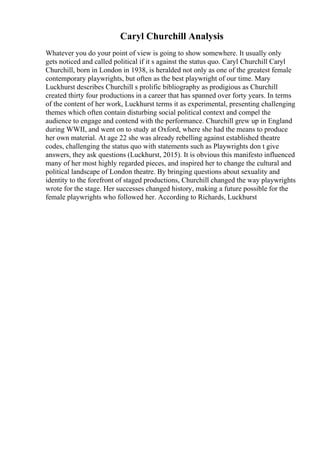 Caryl Churchill Analysis
Whatever you do your point of view is going to show somewhere. It usually only
gets noticed and called political if it s against the status quo. Caryl Churchill Caryl
Churchill, born in London in 1938, is heralded not only as one of the greatest female
contemporary playwrights, but often as the best playwright of our time. Mary
Luckhurst describes Churchill s prolific bibliography as prodigious as Churchill
created thirty four productions in a career that has spanned over forty years. In terms
of the content of her work, Luckhurst terms it as experimental, presenting challenging
themes which often contain disturbing social political context and compel the
audience to engage and contend with the performance. Churchill grew up in England
during WWII, and went on to study at Oxford, where she had the means to produce
her own material. At age 22 she was already rebelling against established theatre
codes, challenging the status quo with statements such as Playwrights don t give
answers, they ask questions (Luckhurst, 2015). It is obvious this manifesto influenced
many of her most highly regarded pieces, and inspired her to change the cultural and
political landscape of London theatre. By bringing questions about sexuality and
identity to the forefront of staged productions, Churchill changed the way playwrights
wrote for the stage. Her successes changed history, making a future possible for the
female playwrights who followed her. According to Richards, Luckhurst
 