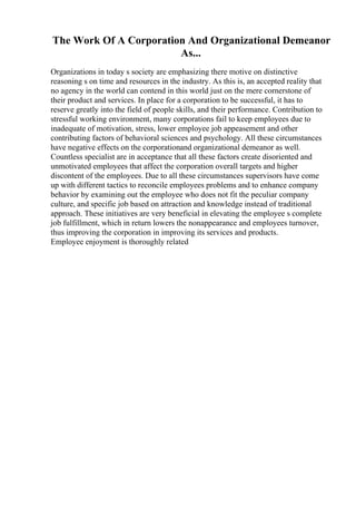 The Work Of A Corporation And Organizational Demeanor
As...
Organizations in today s society are emphasizing there motive on distinctive
reasoning s on time and resources in the industry. As this is, an accepted reality that
no agency in the world can contend in this world just on the mere cornerstone of
their product and services. In place for a corporation to be successful, it has to
reserve greatly into the field of people skills, and their performance. Contribution to
stressful working environment, many corporations fail to keep employees due to
inadequate of motivation, stress, lower employee job appeasement and other
contributing factors of behavioral sciences and psychology. All these circumstances
have negative effects on the corporationand organizational demeanor as well.
Countless specialist are in acceptance that all these factors create disoriented and
unmotivated employees that affect the corporation overall targets and higher
discontent of the employees. Due to all these circumstances supervisors have come
up with different tactics to reconcile employees problems and to enhance company
behavior by examining out the employee who does not fit the peculiar company
culture, and specific job based on attraction and knowledge instead of traditional
approach. These initiatives are very beneficial in elevating the employee s complete
job fulfillment, which in return lowers the nonappearance and employees turnover,
thus improving the corporation in improving its services and products.
Employee enjoyment is thoroughly related
 