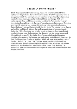 The Era Of Detroit s Skyline
Think about Detroit and what it is today, would you have thought that Detroit s
skyline was the greatest in the world for architectural style? Well, you may have to
change your mind. The roaring twenties were a time of growth and great economic
wealth for many places, especially the United States and Europe. With new
technology anything could happen as some would say it. Automobiles were very
important and started to grow in the eyes of manufacturers and consumers. Detroitwas
growing with industrial and commercial spirit, big in the automotive business,
Detroit had many jobs and factories inside the city limits. The country was on the rise
and nothing could knock it down, the Art Decoarchitecture style was at its peak
during the 1920 s. People say not to judge a book by its cover, don t judge Detroit
by what it is now, open the book to see that the motor city has a great history and
this building is a part of it. The Union Trust Company had two buildings that
provided office space for the business and professional men of Detroit, they were; the
Buhl Building and the Penobscot Building. Which still stand today and are a part of
the city s skyline. The Union Trust Company wanted another building to be the
headquarters for their company and provide a public image with warm and colorful
architecture. The headquarters would be called the Union Trust Building. The
architecture firm on all three of these buildings was Smith, Hinchman and Grylls who
assigned their head
 