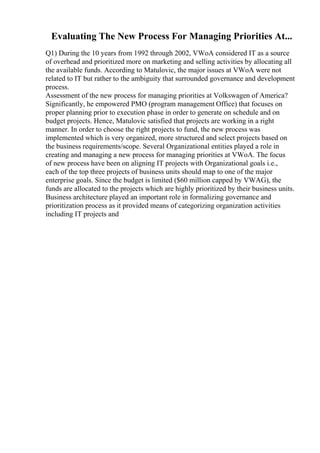 Evaluating The New Process For Managing Priorities At...
Q1) During the 10 years from 1992 through 2002, VWoA considered IT as a source
of overhead and prioritized more on marketing and selling activities by allocating all
the available funds. According to Matulovic, the major issues at VWoA were not
related to IT but rather to the ambiguity that surrounded governance and development
process.
Assessment of the new process for managing priorities at Volkswagen of America?
Significantly, he empowered PMO (program management Office) that focuses on
proper planning prior to execution phase in order to generate on schedule and on
budget projects. Hence, Matulovic satisfied that projects are working in a right
manner. In order to choose the right projects to fund, the new process was
implemented which is very organized, more structured and select projects based on
the business requirements/scope. Several Organizational entities played a role in
creating and managing a new process for managing priorities at VWoA. The focus
of new process have been on aligning IT projects with Organizational goals i.e.,
each of the top three projects of business units should map to one of the major
enterprise goals. Since the budget is limited ($60 million capped by VWAG), the
funds are allocated to the projects which are highly prioritized by their business units.
Business architecture played an important role in formalizing governance and
prioritization process as it provided means of categorizing organization activities
including IT projects and
 