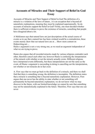Accounts of Miracles and Their Support of Belief in God
Essay
Accounts of Miracles and Their Support of Belief in God The definition of a
miracle is a violation of the laws of nature , it is an exception that is beyond all
naturalistic explanations, meaning they must be explained supernaturally. So do
accounts of miracles support the belief in God? Firstly, one must decided whether
there is sufficient evidence to prove the existence of miracles, something that people
have disagreed about a lot.
A McKinnon says that natural laws are just descriptions of the actual course of
events so to say that a natural law has been violated would be a contradiction, these
events merely show that our natural laws are at ... Show more content on
Helpwriting.net ...
Hume s argument is not a very strong one, as we need an argument independent of
what we are trying to prove.
Hume also argues that all recorded miracles made by various religions contradict each
other, therefore cancel each other out, however Hume is confusing the interpretation
of the miracle with whether or not the miracle actually exists. Different religions
have interpreted events differently, but these interpretations are not the same as the
event, all Hume s argument is succeeding in doing is cancelling out the interpretation,
not whether or not miracles do in fact exist.
A. Flew says that we must go back to the definition of a miracle, and there we shall
find that there is something wrong; the definition is incomplete. The definition states
that a miracle is something that is beyond naturalistic explanation. However, Flew
argues that one never has the ability to state whether or not something will
permanently be beyond naturalistic explanation, we do not know what we may
discover in the future, with our limited knowledge we cannot be sure that something
may not be naturalistically explained in the future. Therefore, Flew says that one can
never
 