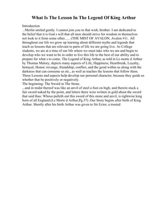 What Is The Lesson In The Legend Of King Arthur
Introduction
...Merlin smiled gently. I cannot join you in that wish, brother. I am dedicated to
the belief that it is God s will that all men should strive for wisdom in themselves
not look to it from some other...... (THE MIST OF AVALON, Avalon #1) . All
throughout our life we grow up learning about different myths and legends that
teach us lessons that are relevant to parts of life we are going live. As College
students, we are at a time of our life where we must take who we are and begin to
develop who we want to be in order to live this life to the best of our ability and to
prepare for what s to come. The Legend of King Arthur, as told in Le morte d Arthur
by Thomas Malory, depicts many aspects of Life, Happiness; Heartbreak, Loyalty;
betrayal, Honor; revenge, friendship; conflict, and the good within us along with the
darkness that can consume us etc., as well as teaches the lessons that follow them.
These Lessons and aspects help develop our personal character, because they guide us
whether that be positively or negatively.
The beginning: The Sword in The Stone.
...and in midst thereof was like an anvil of steel a foot on high, and therein stuck a
fair sword naked by the point, and letters there were written in gold about the sword
that said thus: Whoso pulleth out this sword of this stone and anvil, is rightwise king
born of all England.(Le Morte d Arthur,Pg.37) .Our Story begins after birth of King
Arthur. Shortly after his birth Arthur was given to Sir Ector, a trusted
 