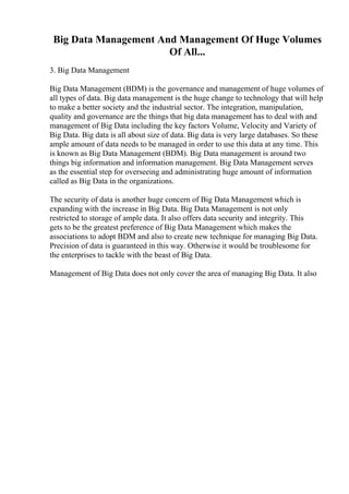 Big Data Management And Management Of Huge Volumes
Of All...
3. Big Data Management
Big Data Management (BDM) is the governance and management of huge volumes of
all types of data. Big data management is the huge change to technology that will help
to make a better society and the industrial sector. The integration, manipulation,
quality and governance are the things that big data management has to deal with and
management of Big Data including the key factors Volume, Velocity and Variety of
Big Data. Big data is all about size of data. Big data is very large databases. So these
ample amount of data needs to be managed in order to use this data at any time. This
is known as Big Data Management (BDM). Big Data management is around two
things big information and information management. Big Data Management serves
as the essential step for overseeing and administrating huge amount of information
called as Big Data in the organizations.
The security of data is another huge concern of Big Data Management which is
expanding with the increase in Big Data. Big Data Management is not only
restricted to storage of ample data. It also offers data security and integrity. This
gets to be the greatest preference of Big Data Management which makes the
associations to adopt BDM and also to create new technique for managing Big Data.
Precision of data is guaranteed in this way. Otherwise it would be troublesome for
the enterprises to tackle with the beast of Big Data.
Management of Big Data does not only cover the area of managing Big Data. It also
 