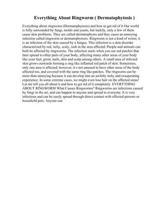 Everything About Ringworm ( Dermatophytosis )
Everything about ringworm (Dermatophytosis) and how to get rid of it Our world
is fully surrounded by fungi, molds and yeasts, but luckily, only a few of them
cause skin problems. They are called dermatophytes and they cause an annoying
infection called ringworm or dermatophytosis. Ringworm is not a kind of worm; it
is an infection of the skin caused by a fungus. This infection is a skin disorder
characterized by red, itchy, scaly, rash in the area affected. People and animals can
both be affected by ringworms. The infection starts when you see red patches that
later spread to other parts of your body, affecting many other areas of your body
like your feet, groin, nails, skin and scalp among others. A small area of infected
skin grows outwards forming a ring like inflamed red patch of skin. Sometimes,
only one area is affected; however, it s not unusual to have other areas of the body
affected too, and covered with the same ring like patches. The ringworm can be
more than annoying because it can develop into an awfully itchy and exasperating
experience. In some extreme cases, we might even lose hair on the affected areas!
Let me tell you all about it and how to get rid of it completely. EVERYTHING
ABOUT RINGWORM What Causes Ringworms? Ringworms are infections caused
by fungi in the air, and can happen to anyone and spread to everyone. It is very
infectious and can be easily spread through direct contact with affected persons or
household pets. Anyone can
 