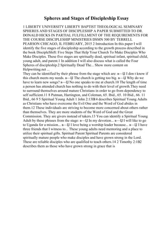 Spheres and Stages of Discipleship Essay
1 LIBERTY UNIVERSITY LIBERTY BAPTIST THEOLOGICAL SEMINARY
SPHERES AND STAGES OF DISCIPLESHIP A PAPER SUBMITTED TO DR.
DONALD HICKS IN PARTIAL FULFILLMENT OF THE REQUIREMENTS FOR
THE COURSE DISCIPLESHIP MINISTRIES DSMN 500 BY TERRELL
PEARSON CHICAGO, IL FEBRUARY, 2015 2 Introduction In this paper I will
identify the five stages of discipleship according to the growth process described in
the book DiscipleShift: Five Steps That Help Your Church To Make Disciples Who
Make Disciples. These five stages are spiritually dead, spiritual infant, spiritual child,
young adult, and parent.1 In addition I will also discuss what is called the Four
Spheres of discipleship.2 Spiritually Dead The... Show more content on
Helpwriting.net ...
They can be identified by their phrase from the stage which are: в—Џ I don t know if
this church meets my needs. в—Џ The church is getting too big. в—Џ Why do we
have to learn new songs? в—Џ No one speaks to me at church.10 The length of time
a person has attended church has nothing to do with their level of growth.They need
to surround themselves around mature Christians in order to go from dependency to
self sufficient.11 8 Putman, Harrington, and Coleman, 65. Ibid., 65. 10 Ibid., 66. 11
Ibid., 66 9 5 Spiritual Young Adult 1 John 2:13В14 describes Spiritual Young Adults
as Christians who have overcome the Evil One and the Word of God abides in
them.12 These individuals are striving to become more concerned about others rather
than themselves. They are more students of the Word of God and the Great
Commission. They are givers instead of takers.13 You can identify a Spiritual Young
Adult by these phrases from the stage: в—Џ In my devotion... в—Џ I will like to go
to Uganda for a mission... в—Џ I love being a worship leader because... в—Џ I have
three friends that I witness to... These young adults need mentoring and a place to
utilize their spiritual gifts. Spiritual Parent Spiritual Parents are considered
spiritually mature people who make disciples and have grown strong in the Lord.
These are reliable disciples who are qualified to teach others.14 2 Timothy 2:1В2
describes them as those who have grown strong in grace that is
 
