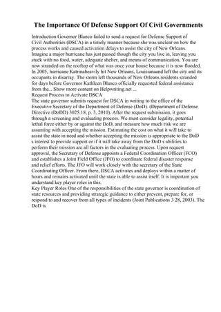 The Importance Of Defense Support Of Civil Governments
Introduction Governor Blanco failed to send a request for Defense Support of
Civil Authorities (DSCA) in a timely manner because she was unclear on how the
process works and caused activation delays to assist the city of New Orleans.
Imagine a major hurricane has just passed though the city you live in, leaving you
stuck with no food, water, adequate shelter, and means of communication. You are
now stranded on the rooftop of what was once your house because it is now flooded.
In 2005, hurricane Katrinaheavily hit New Orleans, Louisianaand left the city and its
occupants in disarray. The storm left thousands of New Orleans residents stranded
for days before Governor Kathleen Blanco officially requested federal assistance
from the... Show more content on Helpwriting.net ...
Request Process to Activate DSCA
The state governor submits request for DSCA in writing to the office of the
Executive Secretary of the Department of Defense (DoD). (Department of Defense
Directive (DoDD) 3025.18, p. 3, 2010). After the request submission, it goes
through a screening and evaluating process. We must consider legality, potential
lethal force either by or against the DoD, and measure how much risk we are
assuming with accepting the mission. Estimating the cost on what it will take to
assist the state in need and whether accepting the mission is appropriate to the DoD
s interest to provide support or if it will take away from the DoD s abilities to
perform their mission are all factors in the evaluating process. Upon request
approval, the Secretary of Defense appoints a Federal Coordination Officer (FCO)
and establishes a Joint Field Office (JFO) to coordinate federal disaster response
and relief efforts. The JFO will work closely with the secretary of the State
Coordinating Officer. From there, DSCA activates and deploys within a matter of
hours and remains activated until the state is able to assist itself. It is important you
understand key player roles in this.
Key Player Roles One of the responsibilities of the state governor is coordination of
state resources and providing strategic guidance to either prevent, prepare for, or
respond to and recover from all types of incidents (Joint Publications 3 28, 2003). The
DoD is
 