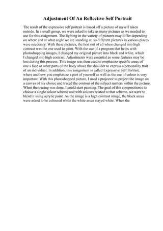 Adjustment Of An Reflective Self Portrait
The result of the expressive self portrait is based off a picture of myself taken
outside. In a small group, we were asked to take as many pictures as we needed to
use for this assignment. The lighting in the variety of pictures may differ depending
on where and at what angle we are standing at, so different pictures in various places
were necessary. With these pictures, the best out of all when changed into high
contrast was the one used to paint. With the use of a program that helps with
photoshopping images, I changed my original picture into black and white, which
I changed into high contrast. Adjustments were essential as some features may be
lost during this process. This image was then used to emphasize specific areas of
one s face or other parts of the body above the shoulder to express a personality trait
of an individual. In addition, this assignment is called Expressive Self Portrait,
where and how you emphasize a part of yourself as well as the use of colour is very
important. With this photoshopped picture, I used a projector to project the image on
a canvas of my choice and traced the contour of the subject matters within the picture.
When the tracing was done, I could start painting. The goal of this compositionis to
choose a single colour scheme and with colours related to that scheme, we were to
blend it using acrylic paint. As the image is a high contrast image, the black areas
were asked to be coloured while the white areas stayed white. When the
 
