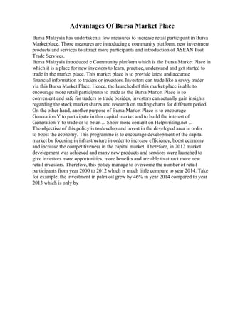 Advantages Of Bursa Market Place
Bursa Malaysia has undertaken a few measures to increase retail participant in Bursa
Marketplace. Those measures are introducing e community platform, new investment
products and services to attract more participants and introduction of ASEAN Post
Trade Services.
Bursa Malaysia introduced e Community platform which is the Bursa Market Place in
which it is a place for new investors to learn, practice, understand and get started to
trade in the market place. This market place is to provide latest and accurate
financial information to traders or investors. Investors can trade like a savvy trader
via this Bursa Market Place. Hence, the launched of this market place is able to
encourage more retail participants to trade as the Bursa Market Place is so
convenient and safe for traders to trade besides, investors can actually gain insights
regarding the stock market shares and research on trading charts for different period.
On the other hand, another purpose of Bursa Market Place is to encourage
Generation Y to participate in this capital market and to build the interest of
Generation Y to trade or to be an ... Show more content on Helpwriting.net ...
The objective of this policy is to develop and invest in the developed area in order
to boost the economy. This programme is to encourage development of the capital
market by focusing in infrastructure in order to increase efficiency, boost economy
and increase the competitiveness in the capital market. Therefore, in 2012 market
development was achieved and many new products and services were launched to
give investors more opportunities, more benefits and are able to attract more new
retail investors. Therefore, this policy manage to overcome the number of retail
participants from year 2000 to 2012 which is much little compare to year 2014. Take
for example, the investment in palm oil grew by 46% in year 2014 compared to year
2013 which is only by
 