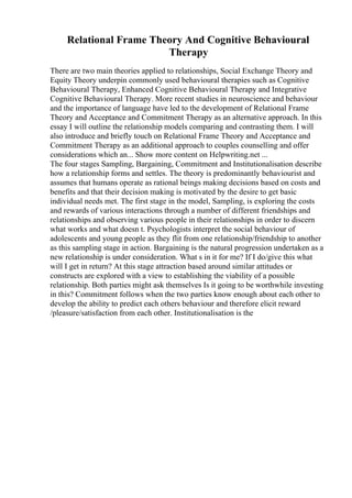 Relational Frame Theory And Cognitive Behavioural
Therapy
There are two main theories applied to relationships, Social Exchange Theory and
Equity Theory underpin commonly used behavioural therapies such as Cognitive
Behavioural Therapy, Enhanced Cognitive Behavioural Therapy and Integrative
Cognitive Behavioural Therapy. More recent studies in neuroscience and behaviour
and the importance of language have led to the development of Relational Frame
Theory and Acceptance and Commitment Therapy as an alternative approach. In this
essay I will outline the relationship models comparing and contrasting them. I will
also introduce and briefly touch on Relational Frame Theory and Acceptance and
Commitment Therapy as an additional approach to couples counselling and offer
considerations which an... Show more content on Helpwriting.net ...
The four stages Sampling, Bargaining, Commitment and Institutionalisation describe
how a relationship forms and settles. The theory is predominantly behaviourist and
assumes that humans operate as rational beings making decisions based on costs and
benefits and that their decision making is motivated by the desire to get basic
individual needs met. The first stage in the model, Sampling, is exploring the costs
and rewards of various interactions through a number of different friendships and
relationships and observing various people in their relationships in order to discern
what works and what doesn t. Psychologists interpret the social behaviour of
adolescents and young people as they flit from one relationship/friendship to another
as this sampling stage in action. Bargaining is the natural progression undertaken as a
new relationship is under consideration. What s in it for me? If I do/give this what
will I get in return? At this stage attraction based around similar attitudes or
constructs are explored with a view to establishing the viability of a possible
relationship. Both parties might ask themselves Is it going to be worthwhile investing
in this? Commitment follows when the two parties know enough about each other to
develop the ability to predict each others behaviour and therefore elicit reward
/pleasure/satisfaction from each other. Institutionalisation is the
 