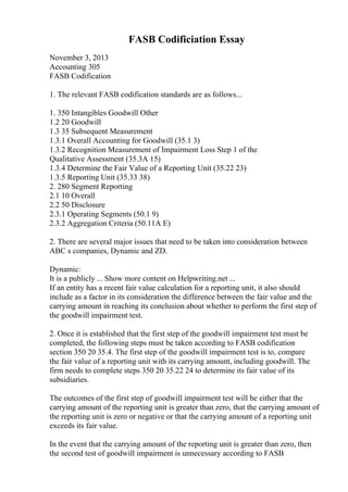 FASB Codificiation Essay
November 3, 2013
Accounting 305
FASB Codification
1. The relevant FASB codification standards are as follows...
1. 350 Intangibles Goodwill Other
1.2 20 Goodwill
1.3 35 Subsequent Measurement
1.3.1 Overall Accounting for Goodwill (35.1 3)
1.3.2 Recognition Measurement of Impairment Loss Step 1 of the
Qualitative Assessment (35.3A 15)
1.3.4 Determine the Fair Value of a Reporting Unit (35.22 23)
1.3.5 Reporting Unit (35.33 38)
2. 280 Segment Reporting
2.1 10 Overall
2.2 50 Disclosure
2.3.1 Operating Segments (50.1 9)
2.3.2 Aggregation Criteria (50.11A E)
2. There are several major issues that need to be taken into consideration between
ABC s companies, Dynamic and ZD.
Dynamic:
It is a publicly ... Show more content on Helpwriting.net ...
If an entity has a recent fair value calculation for a reporting unit, it also should
include as a factor in its consideration the difference between the fair value and the
carrying amount in reaching its conclusion about whether to perform the first step of
the goodwill impairment test.
2. Once it is established that the first step of the goodwill impairment test must be
completed, the following steps must be taken according to FASB codification
section 350 20 35.4. The first step of the goodwill impairment test is to, compare
the fair value of a reporting unit with its carrying amount, including goodwill. The
firm needs to complete steps 350 20 35.22 24 to determine its fair value of its
subsidiaries.
The outcomes of the first step of goodwill impairment test will be either that the
carrying amount of the reporting unit is greater than zero, that the carrying amount of
the reporting unit is zero or negative or that the carrying amount of a reporting unit
exceeds its fair value.
In the event that the carrying amount of the reporting unit is greater than zero, then
the second test of goodwill impairment is unnecessary according to FASB
 
