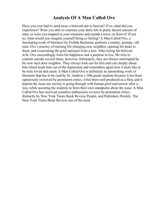 Analysis Of A Man Called Ove
Have you ever had to send away a beloved one to heaven? If so, what did you
experience? Were you able to continue your daily life in pretty decent amount of
time, or were you trapped in your emotions and couldn t move on from it? If not
so, what would you imagine yourself being or feeling? A Man Called Ove, a
fascinating work of literature by Fredrik Backman, portraits a cranky, grumpy, old
man, Ove s journey of meeting life changing new neighbor, opening his heart to
them, and overcoming the grief and pain from a loss. After losing his beloved
wife, Ove succeedingly loses his happiness and a purpose to live. He tries to
commit suicide several times, however, fortunately, they are always interrupted by
his new next door neighbor. They always look out for him and care deeply about
him which leads him out of the depression and remembers again how it feels like to
be truly loved and cared. A Man Called Ove is definitely an astonishing work of
literature that has to be read by St. Andrew s 10th grade students because it has been
rapturously reviewed by prominent critics, it has been well produced as a film, and it
depicts the issue our society is going through with human grief and sorrow after a
loss, while assisting the students to form their own standpoint about the issue. A Man
Called Ove has received countless enthusiastic reviews by prominent critics,
distinctly by New York Times Book Review, People, and Publishers Weekly. The
New York Times Book Review, one of the most
 