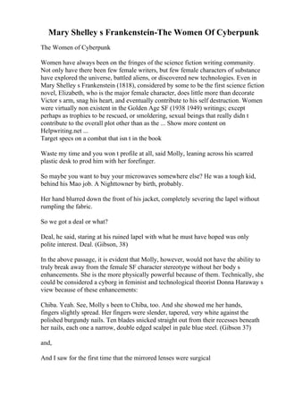 Mary Shelley s Frankenstein-The Women Of Cyberpunk
The Women of Cyberpunk
Women have always been on the fringes of the science fiction writing community.
Not only have there been few female writers, but few female characters of substance
have explored the universe, battled aliens, or discovered new technologies. Even in
Mary Shelley s Frankenstein (1818), considered by some to be the first science fiction
novel, Elizabeth, who is the major female character, does little more than decorate
Victor s arm, snag his heart, and eventually contribute to his self destruction. Women
were virtually non existent in the Golden Age SF (1938 1949) writings; except
perhaps as trophies to be rescued, or smoldering, sexual beings that really didn t
contribute to the overall plot other than as the ... Show more content on
Helpwriting.net ...
Target specs on a combat that isn t in the book
Waste my time and you won t profile at all, said Molly, leaning across his scarred
plastic desk to prod him with her forefinger.
So maybe you want to buy your microwaves somewhere else? He was a tough kid,
behind his Mao job. A Nighttowner by birth, probably.
Her hand blurred down the front of his jacket, completely severing the lapel without
rumpling the fabric.
So we got a deal or what?
Deal, he said, staring at his ruined lapel with what he must have hoped was only
polite interest. Deal. (Gibson, 38)
In the above passage, it is evident that Molly, however, would not have the ability to
truly break away from the female SF character stereotype without her body s
enhancements. She is the more physically powerful because of them. Technically, she
could be considered a cyborg in feminist and technological theorist Donna Haraway s
view because of these enhancements:
Chiba. Yeah. See, Molly s been to Chiba, too. And she showed me her hands,
fingers slightly spread. Her fingers were slender, tapered, very white against the
polished burgundy nails. Ten blades snicked straight out from their recesses beneath
her nails, each one a narrow, double edged scalpel in pale blue steel. (Gibson 37)
and,
And I saw for the first time that the mirrored lenses were surgical
 