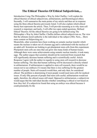 The Ethical Theories Of Ethical Subjectivism,...
Introduction Using The Philosopher s Way by John Chaffee, I will explain the
ethical theories of ethical subjectivism, utilitarianism, and Deontological ethics.
Secondly, I will summarize the main points of my article and then act in response
using the three ethical theories previously listed. I will also explain which ethical
theory best represents the article. Then, I will provide reasoning as to why stem cell
research is important; and lastly, I will offer two open ended questions. Defined
Ethical Theories All the ethical theories are going to be defined using The
Philosopher s Way by John Chaffee. Chaffee defines ethical subjectivism as, The view
that the ultimate moral authority is the individual or the subject (386). Next,... Show
more content on Helpwriting.net ...
Meanwhile, other scientists have been working on somatic nuclear transfer which
means the nucleus is taken out of a human egg and is substituted with the nucleus of
an adult cell. Scientists are looking to get pluripotent stem cells from this experiment.
Pluripotent stem cells are ones that can grow into many kinds of human tissues.
Although there were some achievements using somatic nuclear transfer, it took many
eggs. The author argues that scientists should not be restricted from research that
will significantly decrease human suffering and is scientifically useful. Article
Response I agree with the author in regards to using stem cell research to decrease
human suffering. The idea that human suffering will be decreased is directly related
to utilitarianism. If utilitarianism is applied to stem cell research, there would be no
reason not to use embryos if it means that there is less suffering for the greatest
number of people. Stem cell research would then, and only then, be considered
ethical. The problem is determining if most people would need stem cells for medical
issues. If only fifty percent of people find stem cells useful, utilitarianism would not
apply, therefore, the ethical issues still stand. Opposed to utilitarianism, a subjectivist
would argue that the individual decides whether something is ethical or not based on
how they feel. If a subjectivist found that using an embryo was ethical because it
could potentially fix the
 