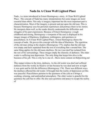 Nada In A Clean Well Lighted Place
Nada , is a term introduced in Ernest Hemingway s story, A Clean Well Lighted
Place . The concept of Nada has many interpretations but some images are more
essential than others. Not only is imagery important but the most important part is
characterization. Most of the imagery is present and put upon the old man. This is
because Hemingway uses his personal experiences and portrays them in his stories.
He interprets them well, as the reader directly understands the difficulties and
struggles of his past experiences. Because of Ernest Hemingway s rough
childhood and raising, Hemingway s viewpoint of the soul is displayed in his
images images of blackness, brightness, nothingness, and quietness or
peacefulness. In A Clean Well Lighted Place , Ernest Hemingway shares the
concept of nada . He proves this concept with the idea of blackness. The repetition
of the old man sitting in the shadow (Hemingway 175), implies that the old man
was empty and feels separated from the rest of everything that s around him. The
same thing applies for the old mans deafness. He isn t just deaf but isolated from
the rest of his surroundings. These images imply the intensity of darkness. The older
waiter is suffering true depression. The only thing that keeps him alive is the
business of his job. This is why he is one of... Show more content on Helpwriting.net
...
This impact relates to the term, darkness. As the old waiter was deaf and suffered
darkness from the world, he liked to sit late because he was deaf and now at night
it was quiet and he felt the difference (Hemingway 174). There was different ways
the deafness affected the old waiter. It brought him the reality of depression yet this
was peaceful. Peacefulness pertains to the quietness of the cafe as it brings a
soothing, relaxing, and undisturbed atmosphere. The older waiter is grateful for the
quietness the cafe has to offer. He also uses quietness and peace to escape the reality
of
 
