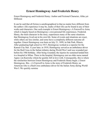 Ernest Hemingway And Frederick Henry
Ernest Hemingway and Frederick Henry: Author and Fictional Character, Alike yet
Different
It can be said that all fiction is autobiographical in that no matter how different from
the author s life experience it may be, marks of their life can be found in any of their
works and characters. One such example is Ernest Hemingway s A Farewell to Arms,
which is largely based on Hemingway s own personal life experiences. Frederick
Henry, the main character in the story, experiences many of the same situations
that Hemingway lived out in his own life. Some of events and situations are exact,
while others are less similar, and some have a completely different outcome all
together. Ernest Hemingway was born on July 21, 1899, in Oak Park, Illinois.
After graduating high school in 1917, Hemingway worked as a reporter for the
Kansas City Star. A year later, in 1918, Hemingway served as an ambulance driver
for the Red Cross in the Italian infantry during World War I and was wounded just
before his 19th birthday. After being wounded, the injuries he sustained landed him
in a hospital in Milan. There in the hospital, Hemingway met an older nurse named
Agnes von Kurowky whom he quickly fell in love with. Consequently, this is where
the similarities between Ernest Hemingway and Frederick Henry begin. ( Ernest
Hemingway. Bio...) A Farewell to Arms is the story of Frederick Henry; an
American who is a Red Cross ambulance driver for the Italian Army during World
War I. We quickly surmise
 